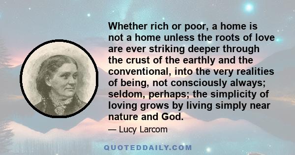 Whether rich or poor, a home is not a home unless the roots of love are ever striking deeper through the crust of the earthly and the conventional, into the very realities of being, not consciously always; seldom,