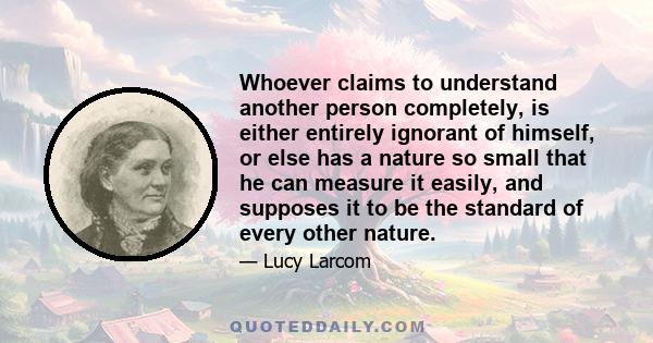 Whoever claims to understand another person completely, is either entirely ignorant of himself, or else has a nature so small that he can measure it easily, and supposes it to be the standard of every other nature.