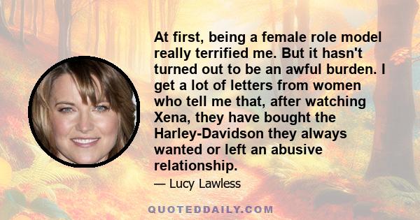 At first, being a female role model really terrified me. But it hasn't turned out to be an awful burden. I get a lot of letters from women who tell me that, after watching Xena, they have bought the Harley-Davidson they 