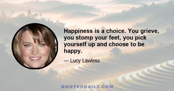 Happiness is a choice. You grieve, you stomp your feet, you pick yourself up and choose to be happy.