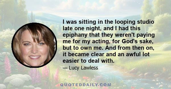 I was sitting in the looping studio late one night, and I had this epiphany that they weren't paying me for my acting, for God's sake, but to own me. And from then on, it became clear and an awful lot easier to deal