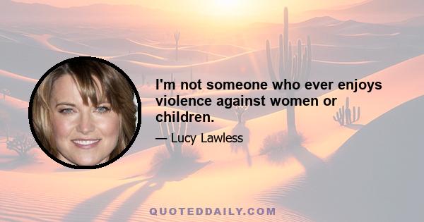 I'm not someone who ever enjoys violence against women or children.