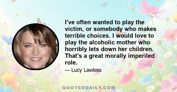 I've often wanted to play the victim, or somebody who makes terrible choices. I would love to play the alcoholic mother who horribly lets down her children. That's a great morally imperiled role.