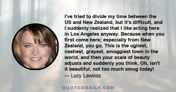 I've tried to divide my time between the US and New Zealand, but it's difficult, and I suddenly realized that I like acting here in Los Angeles anyway. Because when you first come here; especially from New Zealand, you