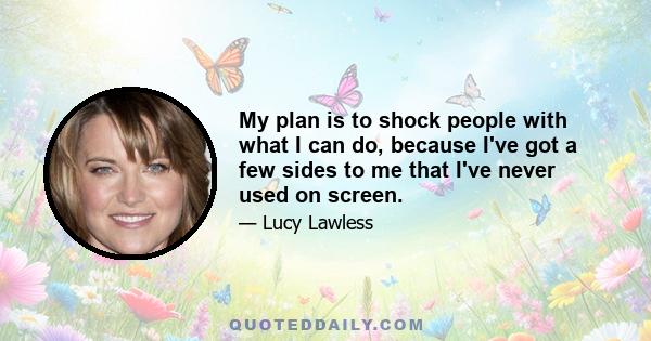 My plan is to shock people with what I can do, because I've got a few sides to me that I've never used on screen.