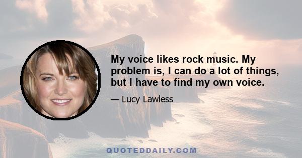 My voice likes rock music. My problem is, I can do a lot of things, but I have to find my own voice.