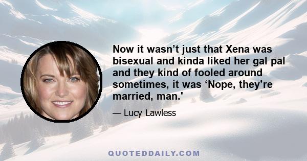 Now it wasn’t just that Xena was bisexual and kinda liked her gal pal and they kind of fooled around sometimes, it was ‘Nope, they’re married, man.'