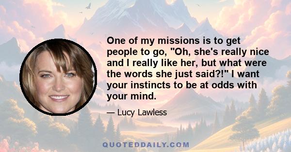 One of my missions is to get people to go, Oh, she's really nice and I really like her, but what were the words she just said?! I want your instincts to be at odds with your mind.