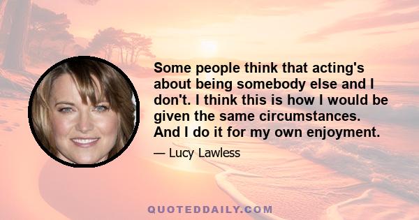 Some people think that acting's about being somebody else and I don't. I think this is how I would be given the same circumstances. And I do it for my own enjoyment.