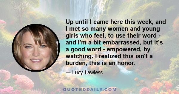 Up until I came here this week, and I met so many women and young girls who feel, to use their word - and I'm a bit embarrassed, but it's a good word - empowered, by watching. I realized this isn't a burden, this is an