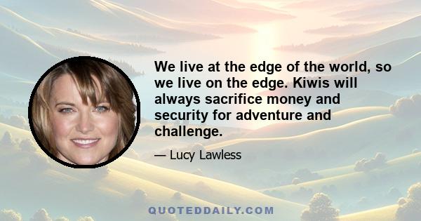 We live at the edge of the world, so we live on the edge. Kiwis will always sacrifice money and security for adventure and challenge.