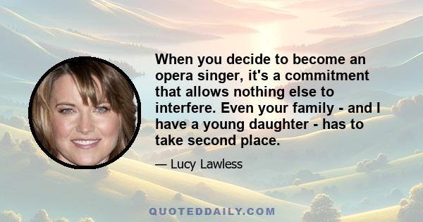 When you decide to become an opera singer, it's a commitment that allows nothing else to interfere. Even your family - and I have a young daughter - has to take second place.