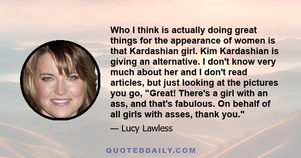 Who I think is actually doing great things for the appearance of women is that Kardashian girl. Kim Kardashian is giving an alternative. I don't know very much about her and I don't read articles, but just looking at