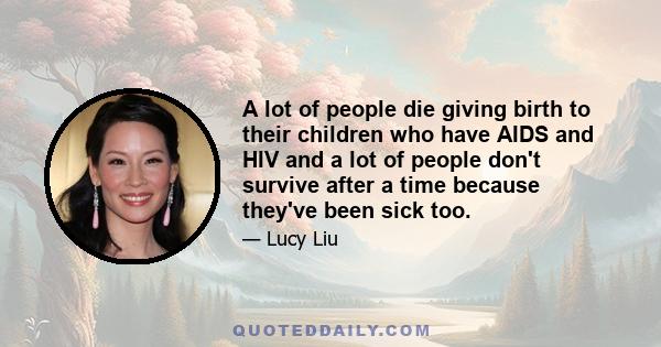 A lot of people die giving birth to their children who have AIDS and HIV and a lot of people don't survive after a time because they've been sick too.