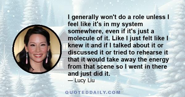 I generally won't do a role unless I feel like it's in my system somewhere, even if it's just a molecule of it. Like I just felt like I knew it and if I talked about it or discussed it or tried to rehearse it that it