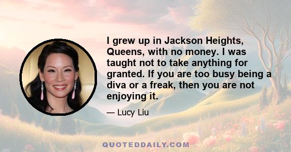 I grew up in Jackson Heights, Queens, with no money. I was taught not to take anything for granted. If you are too busy being a diva or a freak, then you are not enjoying it.