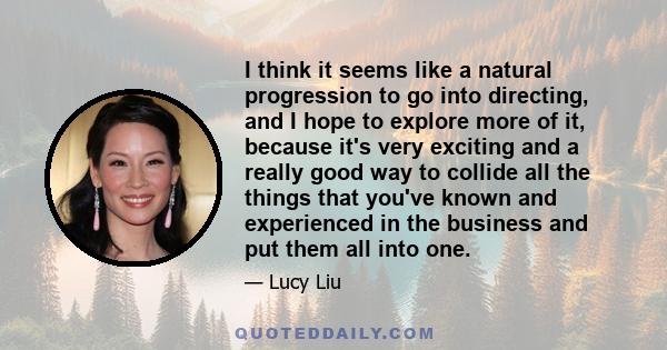 I think it seems like a natural progression to go into directing, and I hope to explore more of it, because it's very exciting and a really good way to collide all the things that you've known and experienced in the