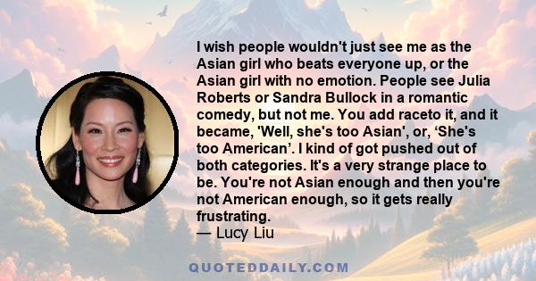 I wish people wouldn't just see me as the Asian girl who beats everyone up, or the Asian girl with no emotion. People see Julia Roberts or Sandra Bullock in a romantic comedy, but not me. You add raceto it, and it