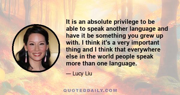 It is an absolute privilege to be able to speak another language and have it be something you grew up with. I think it's a very important thing and I think that everywhere else in the world people speak more than one
