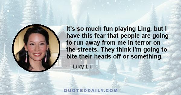 It's so much fun playing Ling, but I have this fear that people are going to run away from me in terror on the streets. They think I'm going to bite their heads off or something.