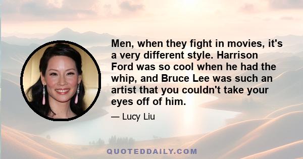 Men, when they fight in movies, it's a very different style. Harrison Ford was so cool when he had the whip, and Bruce Lee was such an artist that you couldn't take your eyes off of him.