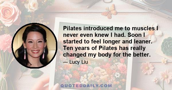 Pilates introduced me to muscles I never even knew I had. Soon I started to feel longer and leaner. Ten years of Pilates has really changed my body for the better.