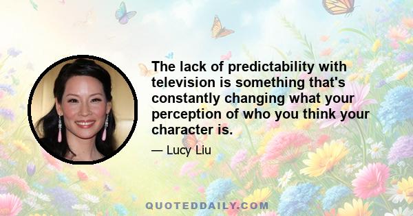 The lack of predictability with television is something that's constantly changing what your perception of who you think your character is.