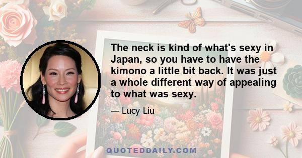 The neck is kind of what's sexy in Japan, so you have to have the kimono a little bit back. It was just a whole different way of appealing to what was sexy.