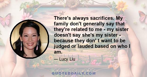 There's always sacrifices. My family don't generally say that they're related to me - my sister doesn't say she's my sister - because they don' t want to be judged or lauded based on who I am.