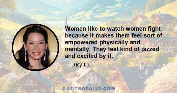 Women like to watch women fight because it makes them feel sort of empowered physically and mentally. They feel kind of jazzed and excited by it.