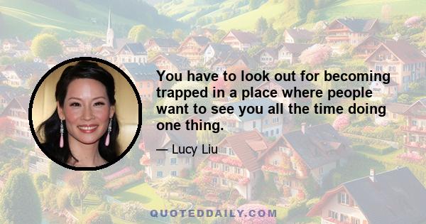 You have to look out for becoming trapped in a place where people want to see you all the time doing one thing.