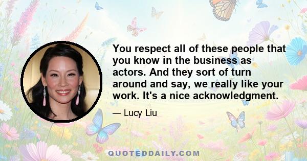 You respect all of these people that you know in the business as actors. And they sort of turn around and say, we really like your work. It's a nice acknowledgment.