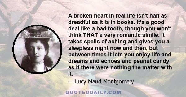 A broken heart in real life isn't half as dreadful as it is in books. It's a good deal like a bad tooth, though you won't think THAT a very romantic simile. It takes spells of aching and gives you a sleepless night now