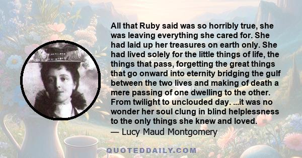 All that Ruby said was so horribly true, she was leaving everything she cared for. She had laid up her treasures on earth only. She had lived solely for the little things of life, the things that pass, forgetting the