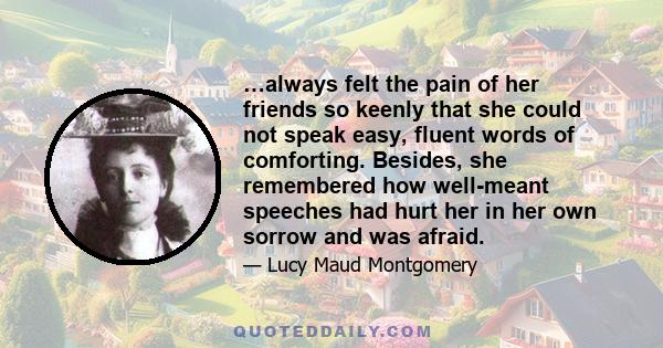 …always felt the pain of her friends so keenly that she could not speak easy, fluent words of comforting. Besides, she remembered how well-meant speeches had hurt her in her own sorrow and was afraid.