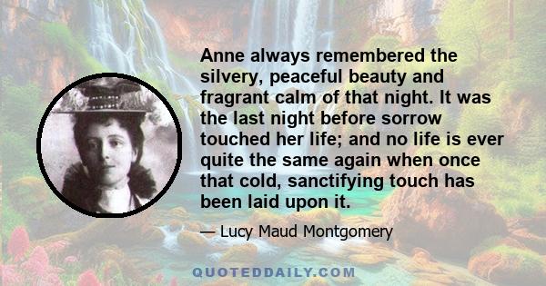 Anne always remembered the silvery, peaceful beauty and fragrant calm of that night. It was the last night before sorrow touched her life; and no life is ever quite the same again when once that cold, sanctifying touch