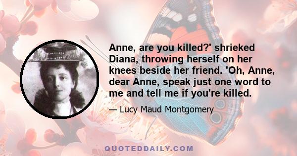 Anne, are you killed?' shrieked Diana, throwing herself on her knees beside her friend. 'Oh, Anne, dear Anne, speak just one word to me and tell me if you're killed.