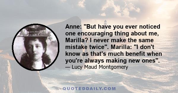 Anne: But have you ever noticed one encouraging thing about me, Marilla? I never make the same mistake twice. Marilla: I don't know as that's much benefit when you're always making new ones.