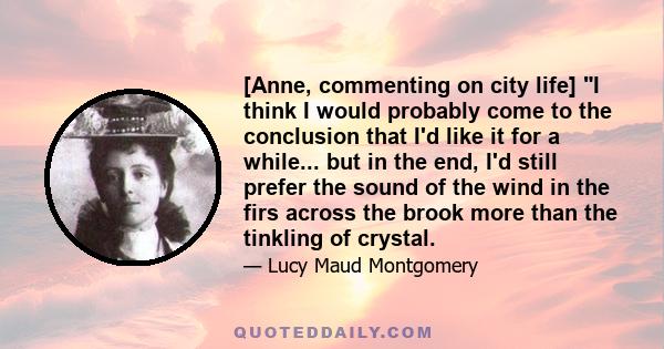 [Anne, commenting on city life] I think I would probably come to the conclusion that I'd like it for a while... but in the end, I'd still prefer the sound of the wind in the firs across the brook more than the tinkling