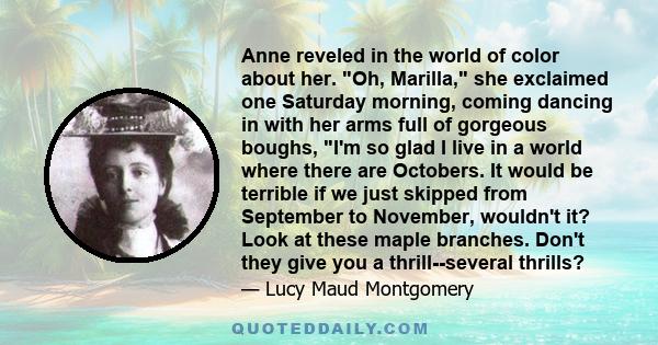 Anne reveled in the world of color about her. Oh, Marilla, she exclaimed one Saturday morning, coming dancing in with her arms full of gorgeous boughs, I'm so glad I live in a world where there are Octobers. It would be 