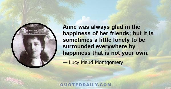 Anne was always glad in the happiness of her friends; but it is sometimes a little lonely to be surrounded everywhere by happiness that is not your own.