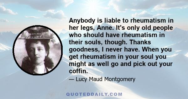 Anybody is liable to rheumatism in her legs, Anne. It's only old people who should have rheumatism in their souls, though. Thanks goodness, I never have. When you get rheumatism in your soul you might as well go and