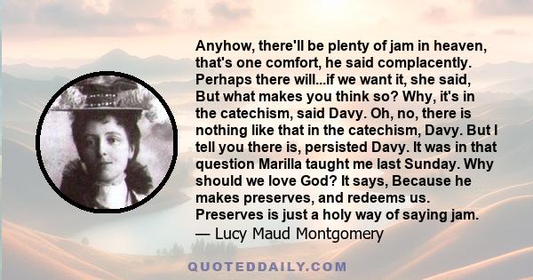 Anyhow, there'll be plenty of jam in heaven, that's one comfort, he said complacently. Perhaps there will...if we want it, she said, But what makes you think so? Why, it's in the catechism, said Davy. Oh, no, there is