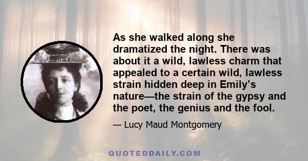 As she walked along she dramatized the night. There was about it a wild, lawless charm that appealed to a certain wild, lawless strain hidden deep in Emily’s nature—the strain of the gypsy and the poet, the genius and