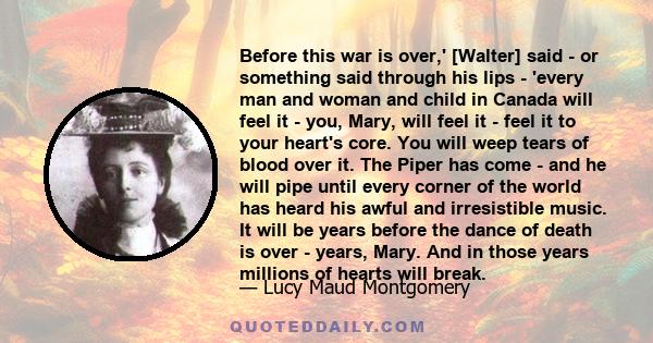 Before this war is over,' [Walter] said - or something said through his lips - 'every man and woman and child in Canada will feel it - you, Mary, will feel it - feel it to your heart's core. You will weep tears of blood 