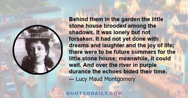 Behind them in the garden the little stone house brooded among the shadows. It was lonely but not forsaken. It had not yet done with dreams and laughter and the joy of life; there were to be future summers for the