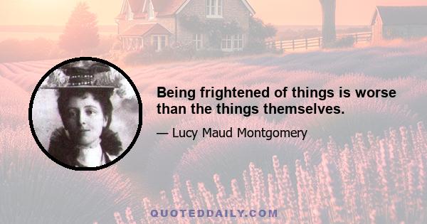 Being frightened of things is worse than the things themselves.