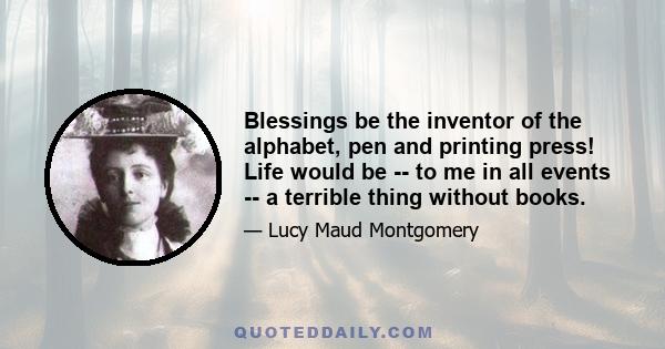 Blessings be the inventor of the alphabet, pen and printing press! Life would be -- to me in all events -- a terrible thing without books.