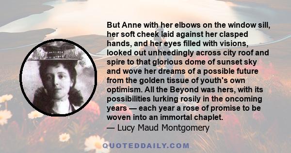 But Anne with her elbows on the window sill, her soft cheek laid against her clasped hands, and her eyes filled with visions, looked out unheedingly across city roof and spire to that glorious dome of sunset sky and