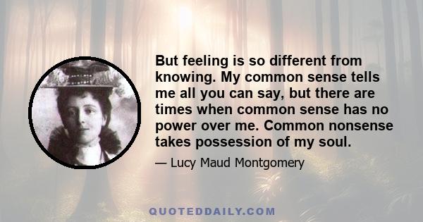 But feeling is so different from knowing. My common sense tells me all you can say, but there are times when common sense has no power over me. Common nonsense takes possession of my soul.